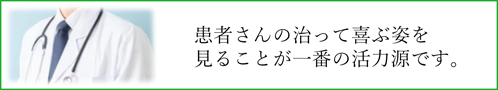 患者さんの治って喜ぶ姿を
見ることが一番の活力源です。